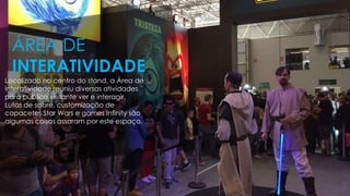 Localizado no centro do stand, a Área de
Interatividade reuniu diversas atividades
para público visitante ver e interagir.
Lutas de sabre, customização de
capacetes Star Wars e games Infinity são
algumas coisas assaram por este espaço.
ÁREA DE
INTERATIVIDADE
 