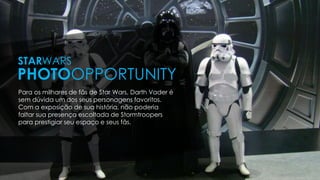 Para os milhares de fãs de Star Wars, Darth Vader é
sem dúvida um dos seus personagens favoritos.
Com a exposição de sua história, não poderia
faltar sua presença escoltada de Stormtroopers
para prestigiar seu espaço e seus fãs.
STARWARS
PHOTOOPPORTUNITY
 