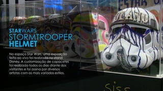 No espaço Star Wars, uma exposição
feita ao vivo foi realizada no stand
Disney. A customização de capacetes
foi realizada todos os dias diante dos
visitantes e foi assina por diversos
artistas com os mais variados estilos.
STARWARS
STORMTROOPER
HELMET
 