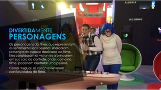 Os personagens do filme, que representam
os sentimentos das pessoas, marcaram
presença do espaço dedicado ao filme.
Eles convidaram os visitantes a brincarem
em sua sala de controle, onde, como no
filme, poderiam controlar uma pessoa.
Como residual, os visitantes levaram
cartões postais do filme.
DIVERTIDAMENTE
PERSONAGENS
 