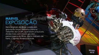 Itens originais do filme, usados em
gravação foram expostos para os
visitantes da CCXP, que foram a loucura.
Ainda mais com mock-ups dos
personagens do filme, como Homem de
Ferro, Capitão América e Hulk.
MARVEL
EXPOSOÇÃO
 