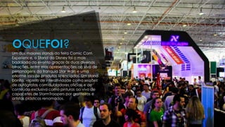 Um dos maiores stands da feira Comic Com
Experience, o Stand da Disney foi o mais
badalado do evento graças às duas diversas
atrações, entre elas apresentações ao vivo de
personagens da franquia Star Wars e uma
enorme loja de produtos licenciados. Um stand
bonito, repleto de interatividade como sessões
de autógrafos com dubladores oficiais e de
conteúdo exclusivo como pinturas ao vivo de
capacetes de StormTroopers por grafiteiros e
artistas plásticos renomados.
OQUEFOI?
 