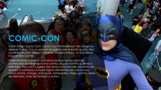 A San Diego Comic-Con, Comic-Con International: San Diego ou
apenas Comic-Con é um evento que ocorre durante quatro dias
no verão em San Diego, Califórnia, Estados Unidos, no San Diego
Convention Center.
Originalmente o evento abordava revistas em quadrinhos
conhecidos localmente como comics, ficção científica, filmes e
televisão, mas com o passar dos anos a convenção expandiu seu
escopo e começou a incluir alguns elementos da cultura pop
como anime, mangá, animação, brinquedos, Video games, séries
de televisão, livros de fantasia e outros.
COMIC-CON
 