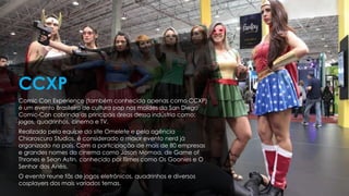 Comic Con Experience (também conhecida apenas como CCXP)
é um evento Brasileiro de cultura pop nos moldes da San Diego
Comic-Con cobrindo as principais áreas dessa indústria como:
jogos, quadrinhos, cinema e TV.
Realizado pela equipe do site Omelete e pela agência
Chiaroscuro Studios, é considerado o maior evento nerd já
organizado no país. Com a participação de mais de 80 empresas
e grandes nomes do cinema como Jason Momoa, de Game of
Thrones e Sean Astin, conhecido por filmes como Os Goonies e O
Senhor dos Anéis.
O evento reune fãs de jogos eletrônicos, quadrinhos e diversos
cosplayers dos mais variados temas.
CCXP
 
