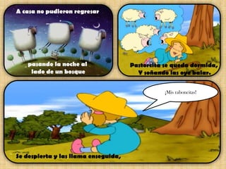 A casa no pudieron regresar

pasando la noche al
lado de un bosque

Pastorcita se queda dormida,
Y soñando las oye balar.
¡Mis raboncitas!

Se despierta y las llama enseguida,

 