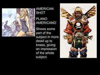 AMERICAN
SHOT
PLANO
AMERICANO
Shows some
part of the
subject in more
detail up to
knees, giving
an impression
of the whole
subject.
 