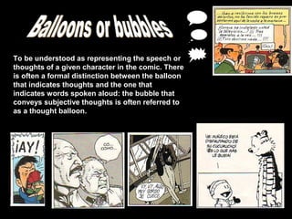 To be understood as representing the speech or
thoughts of a given character in the comic. There
is often a formal distinction between the balloon
that indicates thoughts and the one that
indicates words spoken aloud: the bubble that
conveys subjective thoughts is often referred to
as a thought balloon.
 