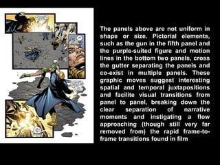 The panels above are not uniform in
shape or size. Pictorial elements,
such as the gun in the fifth panel and
the purple-suited figure and motion
lines in the bottom two panels, cross
the gutter separating the panels and
co-exist in multiple panels. These
graphic moves suggest interesting
spatial and temporal juxtapositions
and facilite visual transitions from
panel to panel, breaking down the
clear     separation   of     narrative
moments and instigating a flow
approaching (though still very far
removed from) the rapid frame-to-
frame transitions found in film
 