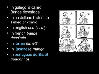 • In galego is called
  Banda deseñada
• In castellano historieta,
  Tebeo or cómic
• In english comic strip
• In french bande
  dessinée
• In italian fumetti
• In japanese manga
• In portugués de Brasil
  quadrinhos
 