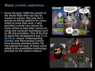 •
    Digital ,e-comic, webcomics .

• Since the early 1990s the growth of
  the World Wide Web has had its
  impact on comics. Not only has it
  proved an infinite platform for comic
  artists to show their work, it also
  provided a whole new canvas for
  comic artists to draw their comics on,
  using new computer techniques such
  as 3D and animation. One of the first
  to signal this development was Scott
  McCloud, whose 'Understanding
  Comics' and 'Reinventing Comics'
  have become standard works. He
  has opened the eyes of many comic
  artists to the possibilities technology
  provides for the comics medium.
 