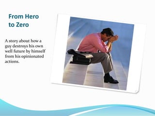 From Hero
to Zero
A story about how a
guy destroys his own
well future by himself
from his opinionated
actions.
 