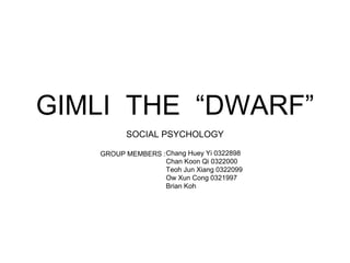 GIMLI THE “DWARF”
SOCIAL PSYCHOLOGY
GROUP MEMBERS :Chang Huey Yi 0322898
Chan Koon Qi 0322000
Teoh Jun Xiang 0322099
Ow Xun Cong 0321997
Brian Koh
 