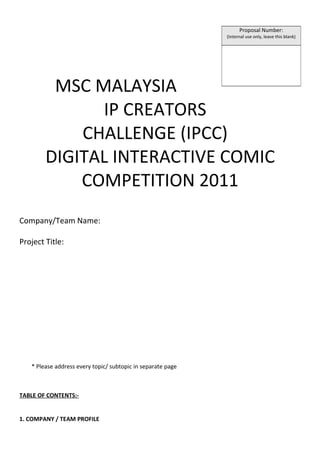 Proposal Number:
                                                             (Internal use only, leave this blank)




         MSC MALAYSIA
              IP CREATORS
            CHALLENGE (IPCC)
        DIGITAL INTERACTIVE COMIC
            COMPETITION 2011
Company/Team Name:

Project Title:




   * Please address every topic/ subtopic in separate page



TABLE OF CONTENTS:-


1. COMPANY / TEAM PROFILE
 