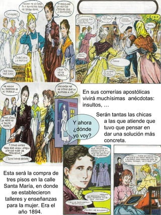 En sus correrías apostólicas
                             vivirá muchísimas anécdotas:
                             insultos, …
                                  Serán tantas las chicas
                          Y ahora    a las que atiende que
                          ¿dónde     tuvo que pensar en
                          yo voy?    dar una solución más
                                     concreta.




Esta será la compra de
 tres pisos en la calle
Santa María, en donde
    se establecieron
talleres y enseñanzas
 para la mujer. Era el
       año 1894.
 