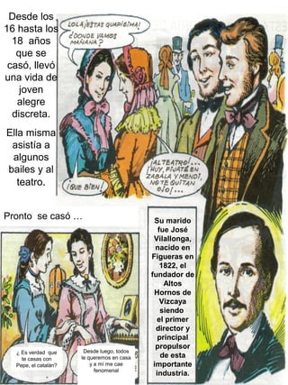 Desde los
16 hasta los
  18 años
   que se
 casó, llevó
una vida de
    joven
   alegre
  discreta.
Ella misma
 asistía a
 algunos
bailes y al
   teatro.


Pronto se casó …                             Su marido
                                               fue José
                                             Vilallonga,
                                              nacido en
                                            Figueras en
                                                1822, el
                                            fundador de
                                                 Altos
                                             Hornos de
                                                Vizcaya
                                                siendo
                                              el primer
                                              director y
                                               principal
                                              propulsor
  ¿ Es verdad que      Desde luego, todos
    te casas con      le queremos en casa       de esta
  Pepe, el catalán?       y a mí me cae      importante
                            fenomenal
                                              industria.
 
