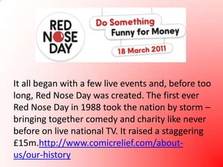 It all began with a few live events and, before too long, Red Nose Day was created. The first ever Red Nose Day in 1988 took the nation by storm – bringing together comedy and charity like never before on live national TV. It raised a staggering £15m.http://www.comicrelief.com/about-us/our-history