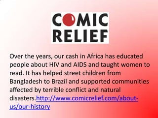 Over the years, our cash in Africa has educated people about HIV and AIDS and taught women to read. It has helped street children from Bangladesh to Brazil and supported communities affected by terrible conflict and natural disasters.http://www.comicrelief.com/about-us/our-history