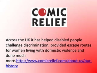 Across the UK it has helped disabled people challenge discrimination, provided escape routes for women living with domestic violence and done much more.http://www.comicrelief.com/about-us/our-history