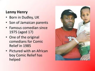 Lenny HenryBorn in Dudley, UKSon of Jamaican parentsFamous comedian since 1975 (aged 17)One of the original comedians for Comic Relief in 1985Pictured with an African boy Comic Relief has helped
