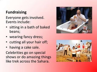 FundraisingEveryone gets involved. Events include:sitting in a bath of baked beans;wearing fancy dress;cutting all your hair off;having a cake sale.Celebrities go on special shows or do amazing things like trek across the Sahara.