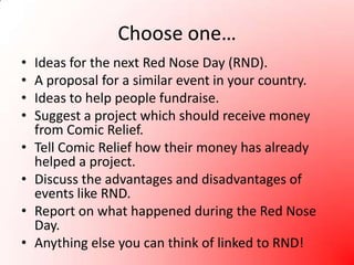 Choose one…Ideas for the next Red Nose Day (RND).A proposal for a similar event in your country.Ideas to help people fundraise.Suggest a project which should receive money from Comic Relief.Tell Comic Relief how their money has already helped a project.Discuss the advantages and disadvantages of events like RND.Report on what happened during the Red Nose Day.Anything else you can think of linked to RND!