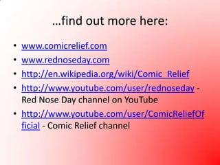 …find out more here:www.comicrelief.comwww.rednoseday.comhttp://en.wikipedia.org/wiki/Comic_Reliefhttp://www.youtube.com/user/rednoseday - Red Nose Day channel on YouTubehttp://www.youtube.com/user/ComicReliefOfficial - Comic Relief channel