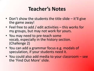 Teacher’s NotesDon’t show the students the title slide – it’ll give the game away! Feel free to add / edit activities – this works for my groups, but may not work for yours.You may need to pre-teach some vocab, especially in the history section. (Challenge 2)You can add a grammar focus e.g. modals of speculation, if your students need it.You could also add media to your classroom – see the ‘Find Out More’ slide.