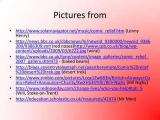 Pictures fromhttp://www.solarnavigator.net/music/comic_relief.htm (Lenny Henry)http://news.bbc.co.uk/cbbcnews/hi/newsid_9380000/newsid_9386300/9386309.stm (red noses)http://www.cpb.co.uk/blog/wp-content/uploads/2009/03/6222.jpg (wine)http://www.bbc.co.uk/tyne/content/image_galleries/comic_relief_2007_gallery.shtml?3 - (baked beans)http://blogs.coventrytelegraph.net/passtheremote/comic%20relief%20desert%20trek.jpg (desert trek)http://www.zimbio.com/pictures/Lcqx1Zw683b/British+Airways+Comic+Relief+Announce+Charity/KwXHS34YIRr/Bill+Nighy (Bill Nighy)http://www.rednoseday.com/change-lives/who-you-help#tab_5 (Will, Stoke-on-Trent)http://education.scholastic.co.uk/resources/42474 (Mr Men)