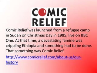 Comic Relief was launched from a refugee camp in Sudan on Christmas Day in 1985, live on BBC One. At that time, a devastating famine was crippling Ethiopia and something had to be done. That something was Comic Relief.http://www.comicrelief.com/about-us/our-history