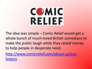 The idea was simple – Comic Relief would get a whole bunch of much-loved British comedians to make the public laugh while they raised money to help people in desperate need.http://www.comicrelief.com/about-us/our-history
