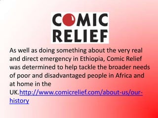 As well as doing something about the very real and direct emergency in Ethiopia, Comic Relief was determined to help tackle the broader needs of poor and disadvantaged people in Africa and at home in the UK.http://www.comicrelief.com/about-us/our-history