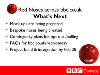 Comedy
Red Noses across bbc.co.uk
What’s Next
• Mock ups are being prepared
• Bespoke noses being created
• Contingency pl...