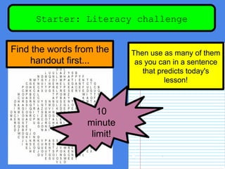 Starter: Literacy challenge
Find the words from the
handout first...
Then use as many of them
as you can in a sentence
that predicts today's
lesson!
10
minute
limit!
 
