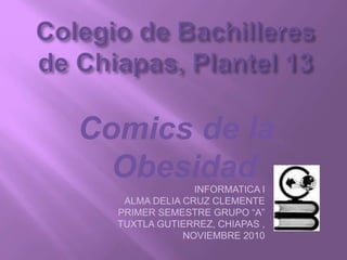 Comics de la
ObesidadINFORMATICA I
ALMA DELIA CRUZ CLEMENTE
PRIMER SEMESTRE GRUPO “A”
TUXTLA GUTIERREZ, CHIAPAS ,
NOVIEMBRE 2010
 