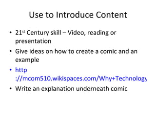 Use to Introduce Content 21 st  Century skill – Video, reading or presentation Give ideas on how to create a comic and an example http ://mcom510.wikispaces.com/Why+Technology%3F Write an explanation underneath comic 
