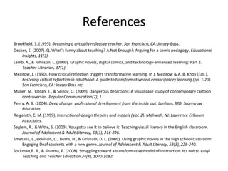 References Brookfield, S. (1995).  Becoming a critically reflective teacher. San Francisco, CA: Jossey-Bass. Decker, E. (2007). Q. What's funny about teaching? A.Not Enough!: Arguing for a comic pedagogy.  Educational Insights, 11(3). Lamb, A., & Johnson, L. (2009). Graphic novels, digital comics, and technology-enhanced learning: Part 2.  Teacher Librarian, 37(1). Mezirow, J. (1990). How critical reflection triggers transformative learning. In J. Mezirow & A. B. Knox (Eds.),  Fostering critical reflection in adulthood: A guide to transformative and emancipatory learning (pp. 1-20). San Francisco, CA: Jossey Bass Inc. Muller, M., Ozcan, E., & Seizov, O. (2009). Dangerous depictions: A visual case study of contemporary cartoon controversies.  Popular Communication(7), 1. Peery, A. B. (2004).  Deep change: professional development from the inside out. Lanham, MD: Scarecrow Education. Reigeluth, C. M. (1999).  Instructional-design theories and models (Vol. 2). Mahwah, NJ: Lawrence Erlbaum Associates. Seglem, R., & Witte, S. (2009). You gotta see it to believe it: Teaching visual literacy in the English classroom.  Journal of Adolescent & Adult Literacy, 53(3), 216-226. Smetana, L., Odelson, D., Burns, H., & Grisham, D. L. (2009). Using graphic novels in the high school classroom: Engaging Deaf students with a new genre.  Journal of Adolescent & Adult Literacy, 53(3), 228-240. Sockman,B. R., & Sharma, P. (2008). Struggling toward a transformative model of instruction: It's not so easy!  Teaching and Teacher Education 24(4), 1070-1082. 