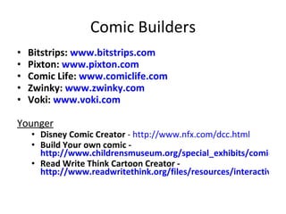 Comic Builders Bitstrips:  www.bitstrips.com   Pixton:  www.pixton.com   Comic Life:  www.comiclife.com Zwinky:  www.zwinky.com Voki:  www.voki.com Younger Disney Comic Creator  -  http://www.nfx.com/dcc.html Build Your own comic -  http://www.childrensmuseum.org/special_exhibits/comics/games.html Read Write Think Cartoon Creator -  http://www.readwritethink.org/files/resources/interactives/comic/   