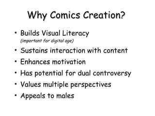 Why Comics Creation?  Builds Visual Literacy  (important for digital age) Sustains interaction with content  Enhances motivation Has potential for dual controversy Values multiple perspectives Appeals to males 