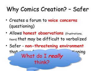 Why Comics Creation? – Safer  Creates a forum to  voice concerns  (questioning) Allows  honest observations  (frustrations, fears)  that may be difficult to verbalized Safer -  non-threatening environment  that allows for expression, questioning What do I  really  think? 