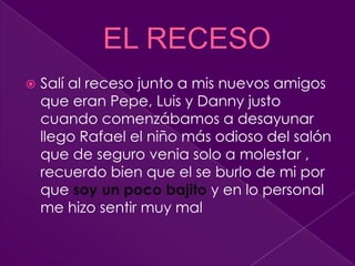 EL RECESOSalí al receso junto a mis nuevos amigos que eran Pepe, Luis y Danny justo cuando comenzábamos a desayunar llego Rafael el niño más odioso del salón que de seguro venia solo a molestar , recuerdo bien que el se burlo de mi por que soy un poco bajito y en lo personal me hizo sentir muy mal  