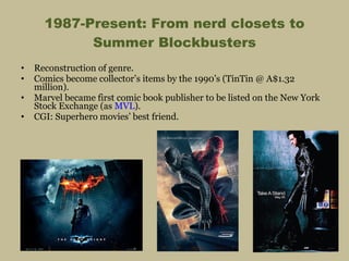 1987-Present: From nerd closets to Summer Blockbusters Reconstruction of genre. Comics become collector’s items by the 1990’s (TinTin @ A$1.32 million). Marvel became first comic book publisher to be listed on the New York Stock Exchange (as  MVL ). CGI: Superhero movies’ best friend. 