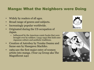 Manga: What the Neighbors were Doing Widely by readers of all ages. Broad range of genres and subjects. Increasingly popular worldwide. Originated during the US occupation of Japan.  Influenced by the American comic books that were brought over by soldiers. (1945-1952) But held onto Japanese culture and aesthetic traditions. Creation of Astroboy by Tezuka Osamu and Sazae-san by Hasegawa Machiko. 1969 saw the first major entry of women artists into manga. (Year 24 Group aka The Magnificent 24s) 