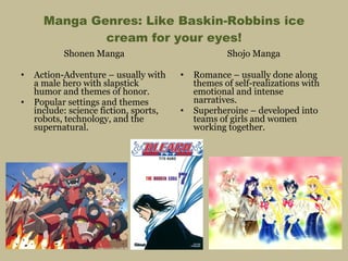 Manga Genres: Like Baskin-Robbins ice cream for your eyes! Shonen Manga Action-Adventure – usually with a male hero with slapstick humor and themes of honor. Popular settings and themes include: science fiction, sports, robots, technology, and the supernatural. Shojo Manga Romance – usually done along themes of self-realizations with emotional and intense narratives. Superheroine – developed into teams of girls and women working together. 