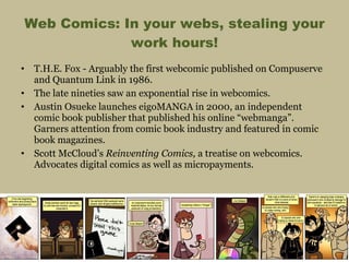 Web Comics: In your webs, stealing your work hours! T.H.E. Fox - Arguably the first webcomic published on Compuserve and Quantum Link in 1986. The late nineties saw an exponential rise in webcomics. Austin Osueke launches eigoMANGA in 2000, an independent comic book publisher that published his online “webmanga”. Garners attention from comic book industry and featured in comic book magazines. Scott McCloud’s  Reinventing Comics,  a treatise on webcomics. Advocates digital comics as well as micropayments. 