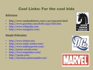 Cool Links: For the cool kids References http://www.randomhistory.com/1-50/033comic.html http://www.geocities.com/SoHo/5537/hist.htm http://www.wikipedia.com http://www.mangafox.com/ Sample Webcomics http://www.sinfest.net/ http://www.snafu-comics.com/ http://www.nuklearpower.com/ http://penny-arcade.com/ http://www.megatokyo.com/ http://vgcats.com/ http://keychain.patternspider.net/ 