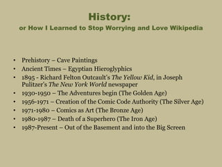 History:  or How I Learned to Stop Worrying and Love Wikipedia Prehistory – Cave Paintings Ancient Times – Egyptian Hieroglyphics 1895 - Richard Felton Outcault’s  The Yellow Kid , in Joseph Pulitzer’s  The New York World  newspaper 1930-1950 – The Adventures begin (The Golden Age) 1956-1971 – Creation of the Comic Code Authority (The Silver Age) 1971-1980 – Comics as Art (The Bronze Age) 1980-1987 – Death of a Superhero (The Iron Age) 1987-Present – Out of the Basement and into the Big Screen 