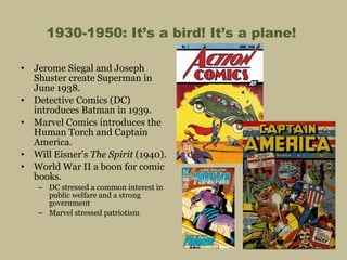 1930-1950: It’s a bird! It’s a plane!  Jerome Siegal and Joseph Shuster create Superman in June 1938. Detective Comics (DC) introduces Batman in 1939. Marvel Comics introduces the Human Torch and Captain America. Will Eisner’s  The Spirit  (1940). World War II a boon for comic books. DC stressed a common interest in public welfare and a strong government Marvel stressed patriotism 