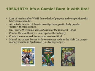 1956-1971: It’s a Comic! Burn it with fire! Loss of readers after WWII due to lack of purpose and competition with television and radio. Attracted attention of Senate investigations, particularly popular “horror” themed comics. Dr. Fredric Wertham’s  The Seduction of the Innocent  (1954). Comics Code Authority – to self-police the industry. Comic themes moved from consensus to critical. Marvel introduces heroes with weaknesses such as the Hulk (i.e., anger management) and Spiderman (i.e., teenage angst). 