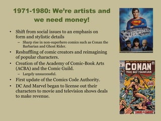 1971-1980: We’re artists and we need money! Shift from social issues to an emphasis on form and stylistic details Sharp rise in non-superhero comics such as Conan the Barbarian and Ghost Rider. Reshuffling of comic creators and reimagining of popular characters. Creation of the Academy of Comic-Book Arts (ACBA) and the Comic Guild. Largely unsuccessful. First update of the Comics Code Authority. DC And Marvel began to license out their characters to movie and television shows deals to make revenue. 