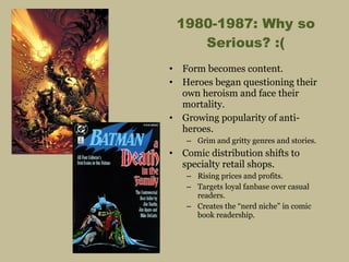 1980-1987: Why so Serious? :( Form becomes content. Heroes began questioning their own heroism and face their mortality. Growing popularity of anti-heroes. Grim and gritty genres and stories. Comic distribution shifts to specialty retail shops. Rising prices and profits. Targets loyal fanbase over casual readers.  Creates the “nerd niche” in comic book readership. 
